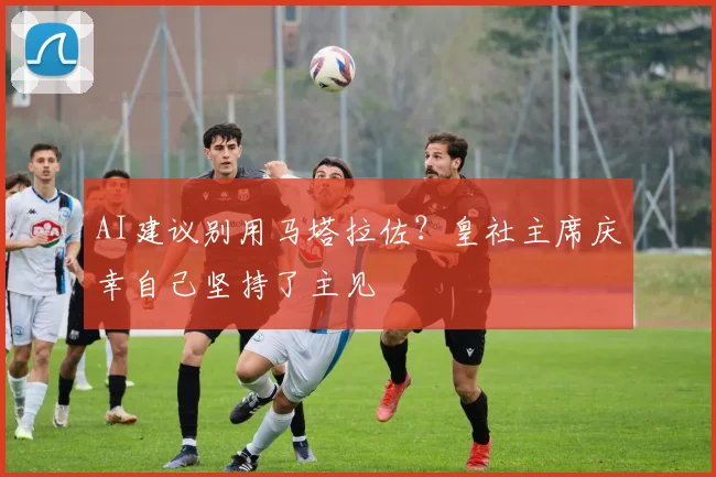 AI建议别用马塔拉佐？皇社主席庆幸自己坚持了主见