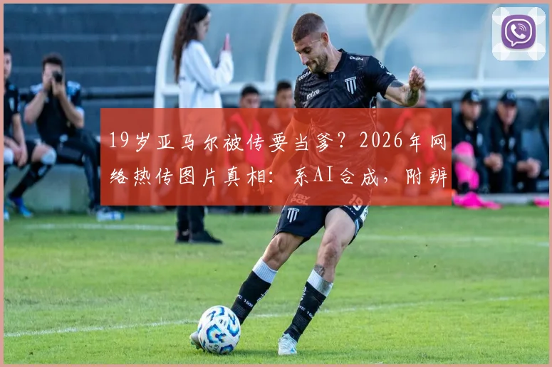 19岁亚马尔被传要当爹？2026年网络热传图片真相：系AI合成，附辨别球星谣言实用指南