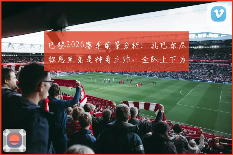 巴黎2026赛季前景分析：扎巴尔尼称恩里克是神奇主帅，全队上下为其奋战