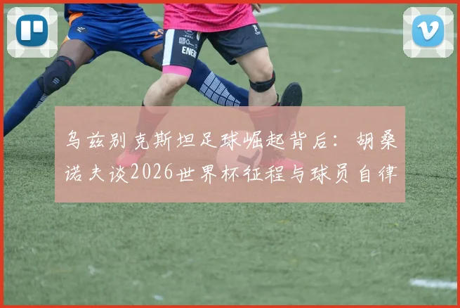 乌兹别克斯坦足球崛起背后：胡桑诺夫谈2026世界杯征程与球员自律养成指南