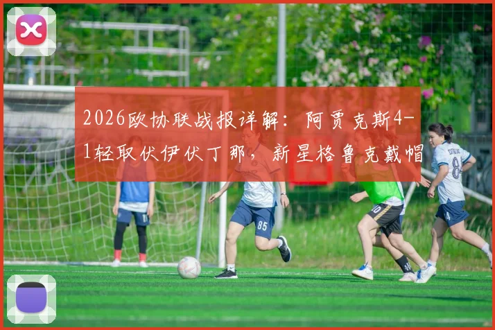 2026欧协联战报详解：阿贾克斯4-1轻取伏伊伏丁那，新星格鲁克戴帽引爆全场，比赛全程回顾与战术解析