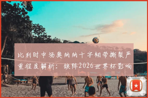 比利时中场奥纳纳十字韧带撕裂严重程度解析：缺阵2026世界杯影响几何，潜在替代者与康复时间线全览