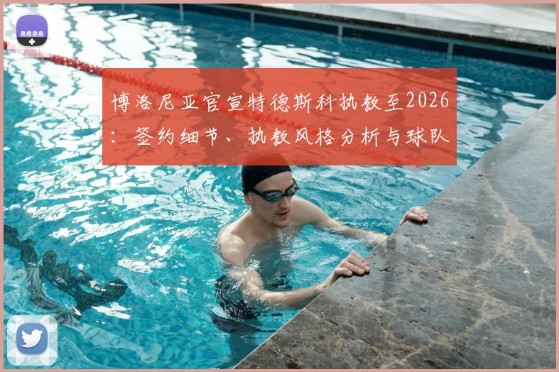 博洛尼亚官宣特德斯科执教至2026：签约细节、执教风格分析与球队赛季前景展望