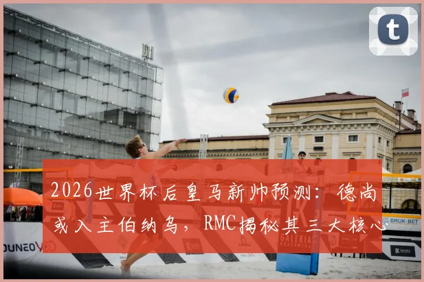 2026世界杯后皇马新帅预测:德尚或入主伯纳乌,RMC揭秘其三大核心优势