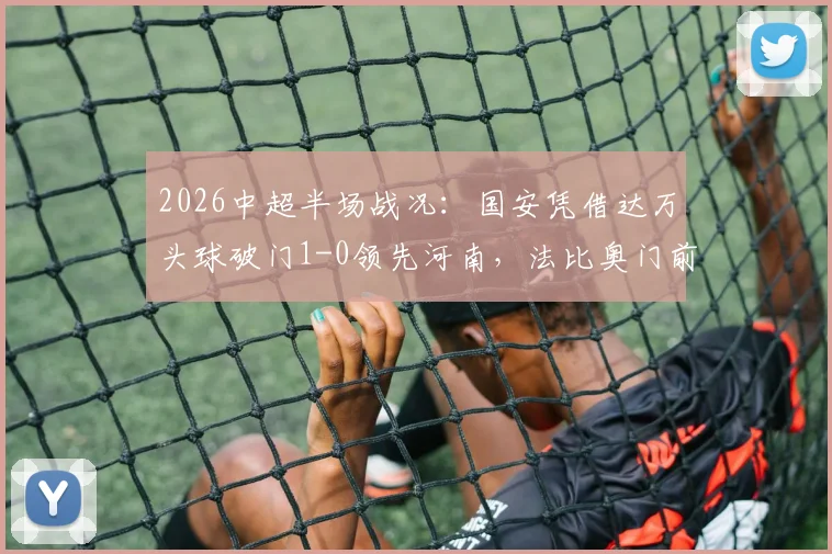 2026中超半场战况：国安凭借达万头球破门1-0领先河南，法比奥门前失机引热议