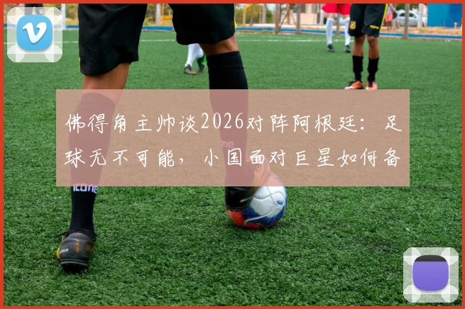 佛得角主帅谈2026对阵阿根廷:足球无不可能,小国面对巨星如何备战?