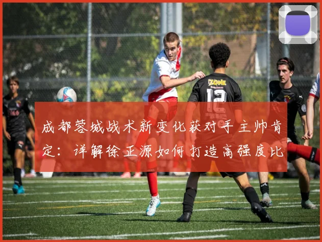 成都蓉城战术新变化获对手主帅肯定：详解徐正源如何打造高强度比赛风格，附云南玉昆应对策略分析
