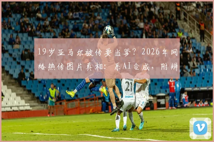19岁亚马尔被传要当爹？2026年网络热传图片真相：系AI合成，附辨别球星谣言实用指南