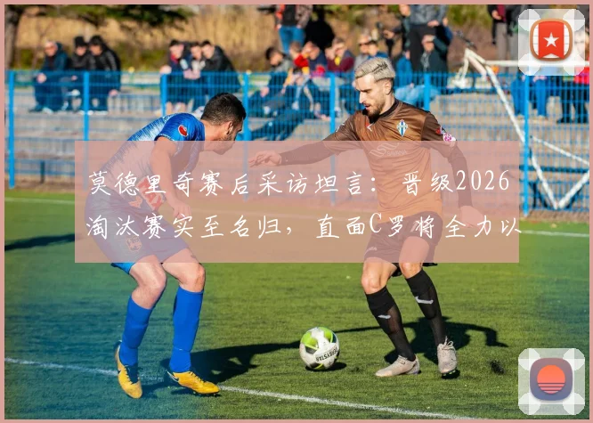 莫德里奇赛后采访坦言：晋级2026淘汰赛实至名归，直面C罗将全力以赴享受对决